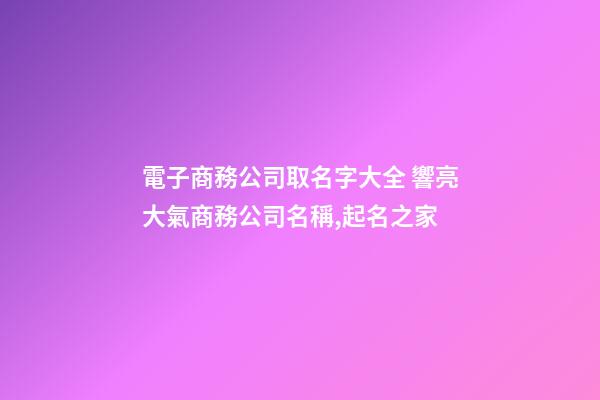 電子商務公司取名字大全 響亮大氣商務公司名稱,起名之家